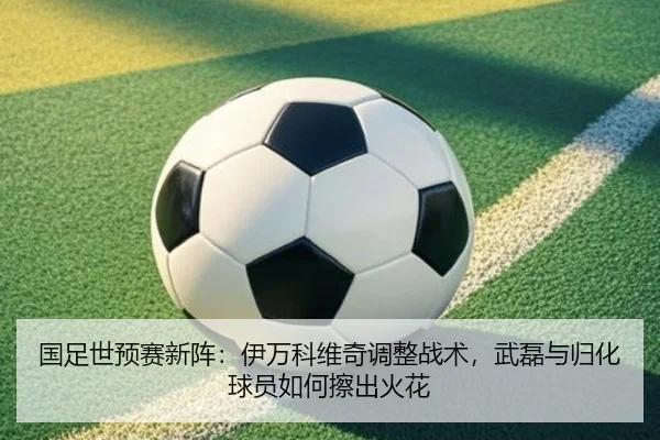 国足世预赛新阵：伊万科维奇调整战术，武磊与归化球员如何擦出火花