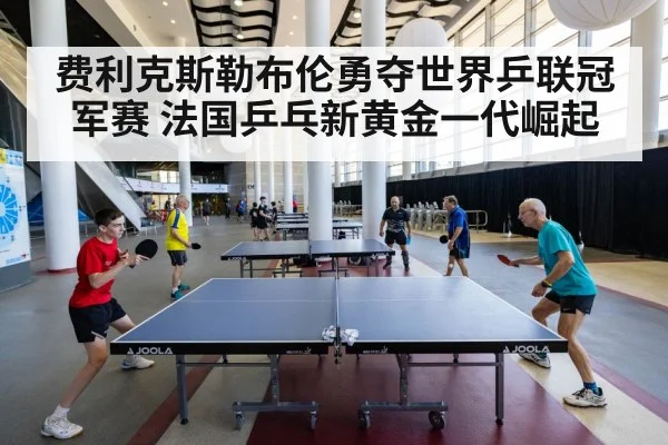 费利克斯勒布伦勇夺世界乒联冠军赛 法国乒乓新黄金一代崛起
