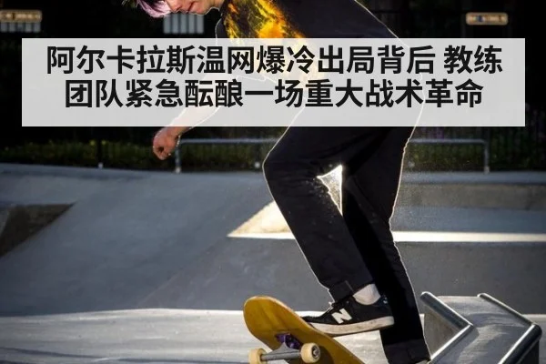 阿尔卡拉斯温网爆冷出局背后 教练团队紧急酝酿一场重大战术革命